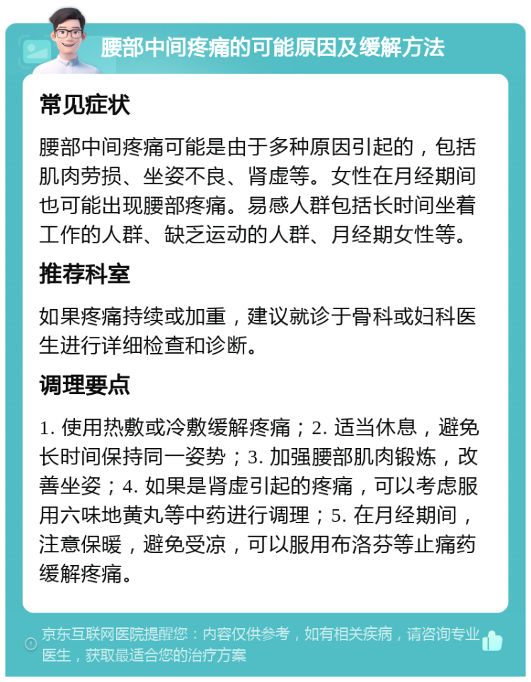 腰部中间疼痛的可能原因及缓解方法 常见症状 腰部中间疼痛可能是由于多种原因引起的，包括肌肉劳损、坐姿不良、肾虚等。女性在月经期间也可能出现腰部疼痛。易感人群包括长时间坐着工作的人群、缺乏运动的人群、月经期女性等。 推荐科室 如果疼痛持续或加重，建议就诊于骨科或妇科医生进行详细检查和诊断。 调理要点 1. 使用热敷或冷敷缓解疼痛；2. 适当休息，避免长时间保持同一姿势；3. 加强腰部肌肉锻炼，改善坐姿；4. 如果是肾虚引起的疼痛，可以考虑服用六味地黄丸等中药进行调理；5. 在月经期间，注意保暖，避免受凉，可以服用布洛芬等止痛药缓解疼痛。