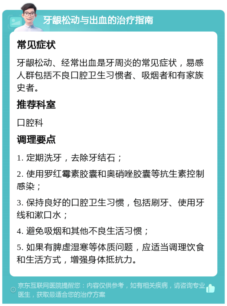 牙龈松动与出血的治疗指南 常见症状 牙龈松动、经常出血是牙周炎的常见症状，易感人群包括不良口腔卫生习惯者、吸烟者和有家族史者。 推荐科室 口腔科 调理要点 1. 定期洗牙，去除牙结石； 2. 使用罗红霉素胶囊和奥硝唑胶囊等抗生素控制感染； 3. 保持良好的口腔卫生习惯，包括刷牙、使用牙线和漱口水； 4. 避免吸烟和其他不良生活习惯； 5. 如果有脾虚湿寒等体质问题，应适当调理饮食和生活方式，增强身体抵抗力。