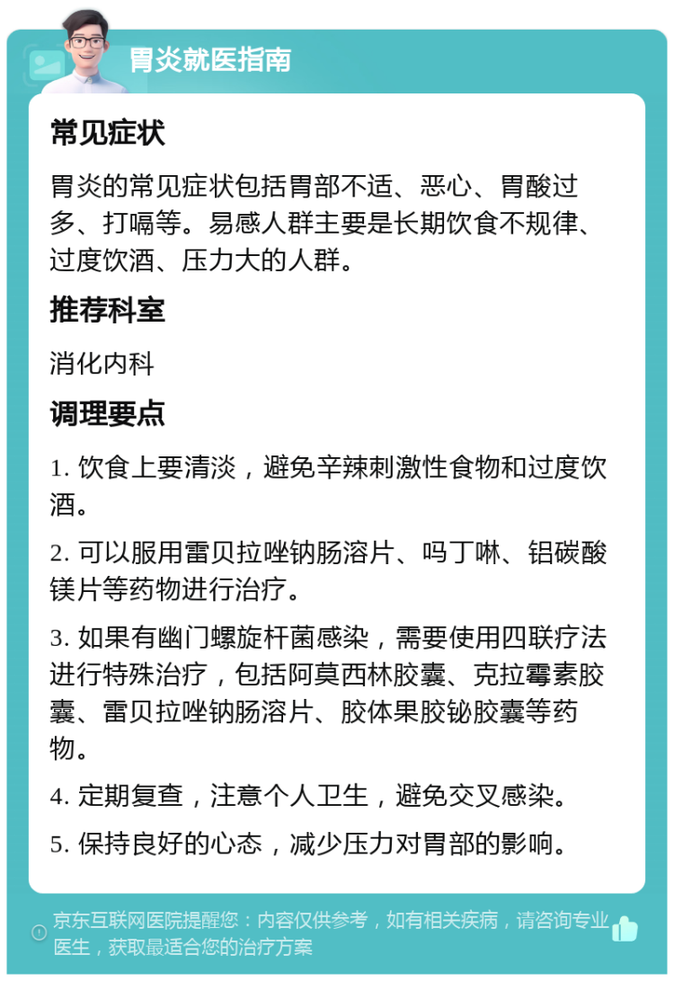 胃炎就医指南 常见症状 胃炎的常见症状包括胃部不适、恶心、胃酸过多、打嗝等。易感人群主要是长期饮食不规律、过度饮酒、压力大的人群。 推荐科室 消化内科 调理要点 1. 饮食上要清淡，避免辛辣刺激性食物和过度饮酒。 2. 可以服用雷贝拉唑钠肠溶片、吗丁啉、铝碳酸镁片等药物进行治疗。 3. 如果有幽门螺旋杆菌感染，需要使用四联疗法进行特殊治疗，包括阿莫西林胶囊、克拉霉素胶囊、雷贝拉唑钠肠溶片、胶体果胶铋胶囊等药物。 4. 定期复查，注意个人卫生，避免交叉感染。 5. 保持良好的心态，减少压力对胃部的影响。