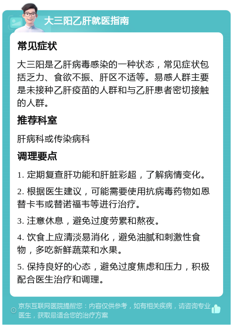 大三阳乙肝就医指南 常见症状 大三阳是乙肝病毒感染的一种状态，常见症状包括乏力、食欲不振、肝区不适等。易感人群主要是未接种乙肝疫苗的人群和与乙肝患者密切接触的人群。 推荐科室 肝病科或传染病科 调理要点 1. 定期复查肝功能和肝脏彩超，了解病情变化。 2. 根据医生建议，可能需要使用抗病毒药物如恩替卡韦或替诺福韦等进行治疗。 3. 注意休息，避免过度劳累和熬夜。 4. 饮食上应清淡易消化，避免油腻和刺激性食物，多吃新鲜蔬菜和水果。 5. 保持良好的心态，避免过度焦虑和压力，积极配合医生治疗和调理。