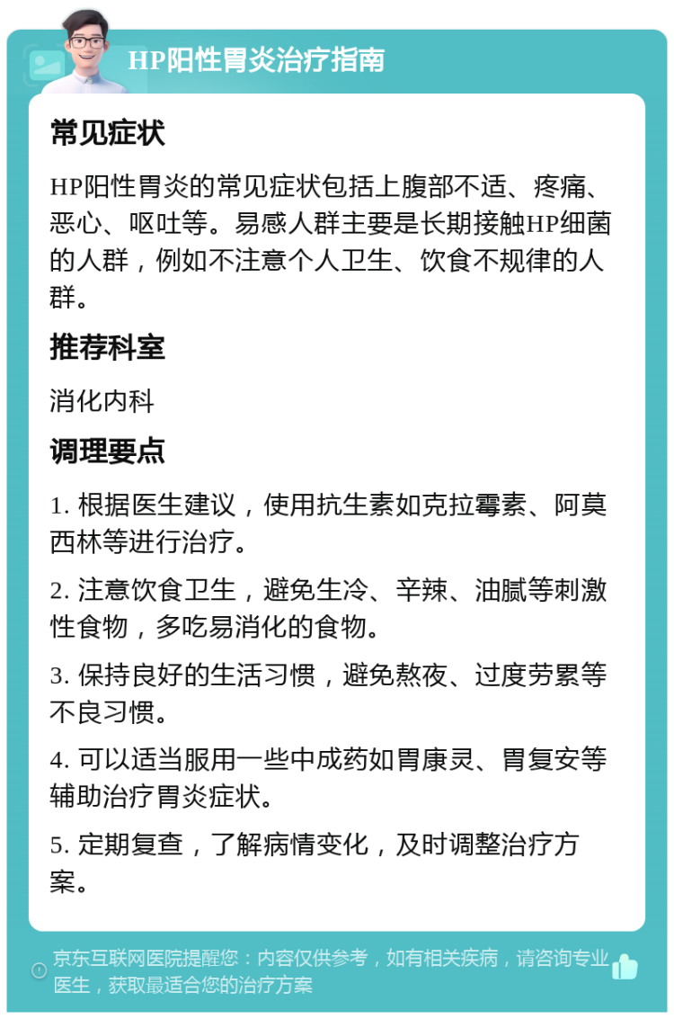 HP阳性胃炎治疗指南 常见症状 HP阳性胃炎的常见症状包括上腹部不适、疼痛、恶心、呕吐等。易感人群主要是长期接触HP细菌的人群，例如不注意个人卫生、饮食不规律的人群。 推荐科室 消化内科 调理要点 1. 根据医生建议，使用抗生素如克拉霉素、阿莫西林等进行治疗。 2. 注意饮食卫生，避免生冷、辛辣、油腻等刺激性食物，多吃易消化的食物。 3. 保持良好的生活习惯，避免熬夜、过度劳累等不良习惯。 4. 可以适当服用一些中成药如胃康灵、胃复安等辅助治疗胃炎症状。 5. 定期复查，了解病情变化，及时调整治疗方案。