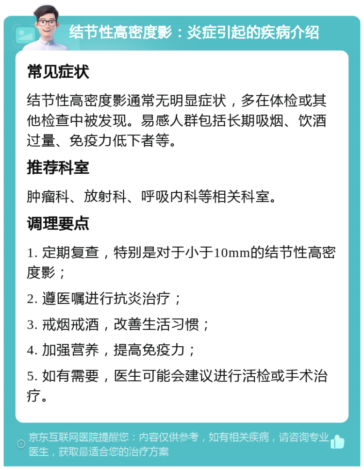 结节性高密度影：炎症引起的疾病介绍 常见症状 结节性高密度影通常无明显症状，多在体检或其他检查中被发现。易感人群包括长期吸烟、饮酒过量、免疫力低下者等。 推荐科室 肿瘤科、放射科、呼吸内科等相关科室。 调理要点 1. 定期复查，特别是对于小于10mm的结节性高密度影； 2. 遵医嘱进行抗炎治疗； 3. 戒烟戒酒，改善生活习惯； 4. 加强营养，提高免疫力； 5. 如有需要，医生可能会建议进行活检或手术治疗。