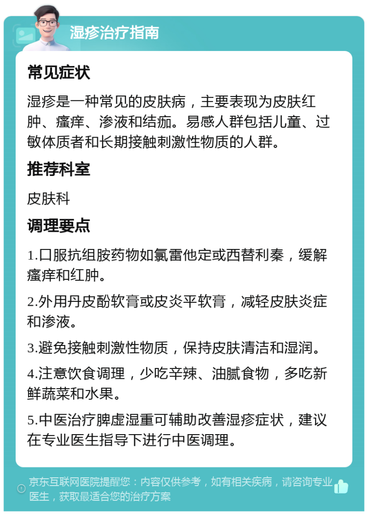 湿疹治疗指南 常见症状 湿疹是一种常见的皮肤病，主要表现为皮肤红肿、瘙痒、渗液和结痂。易感人群包括儿童、过敏体质者和长期接触刺激性物质的人群。 推荐科室 皮肤科 调理要点 1.口服抗组胺药物如氯雷他定或西替利秦，缓解瘙痒和红肿。 2.外用丹皮酚软膏或皮炎平软膏，减轻皮肤炎症和渗液。 3.避免接触刺激性物质，保持皮肤清洁和湿润。 4.注意饮食调理，少吃辛辣、油腻食物，多吃新鲜蔬菜和水果。 5.中医治疗脾虚湿重可辅助改善湿疹症状，建议在专业医生指导下进行中医调理。