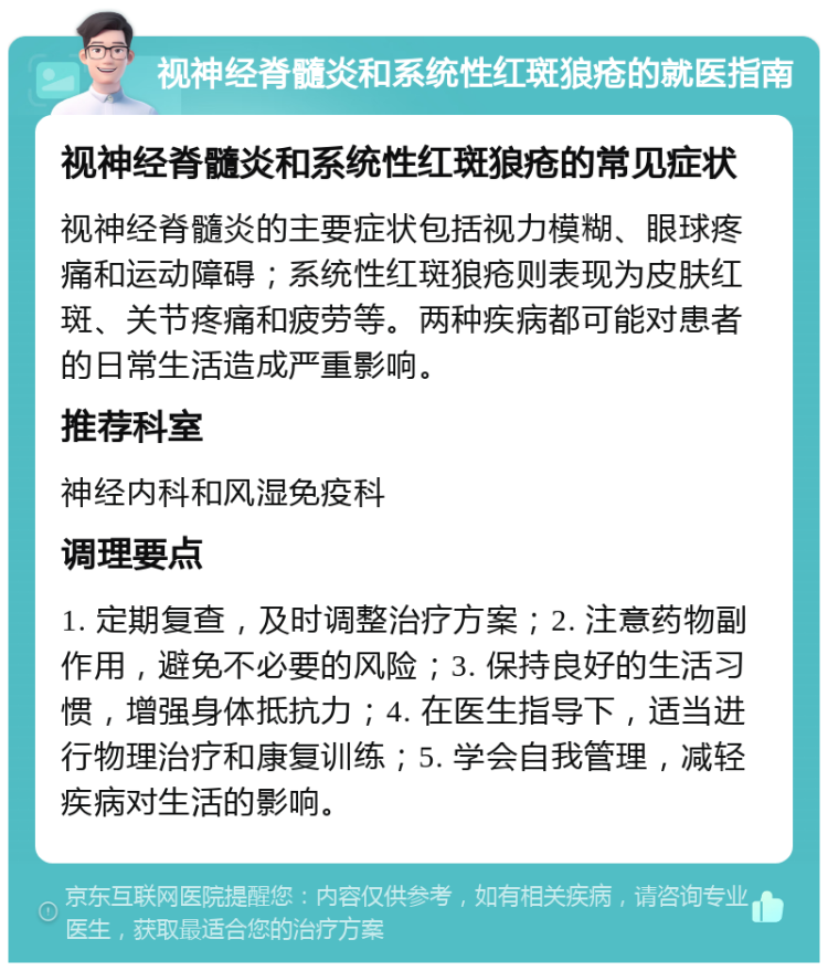 视神经脊髓炎和系统性红斑狼疮的就医指南 视神经脊髓炎和系统性红斑狼疮的常见症状 视神经脊髓炎的主要症状包括视力模糊、眼球疼痛和运动障碍；系统性红斑狼疮则表现为皮肤红斑、关节疼痛和疲劳等。两种疾病都可能对患者的日常生活造成严重影响。 推荐科室 神经内科和风湿免疫科 调理要点 1. 定期复查，及时调整治疗方案；2. 注意药物副作用，避免不必要的风险；3. 保持良好的生活习惯，增强身体抵抗力；4. 在医生指导下，适当进行物理治疗和康复训练；5. 学会自我管理，减轻疾病对生活的影响。