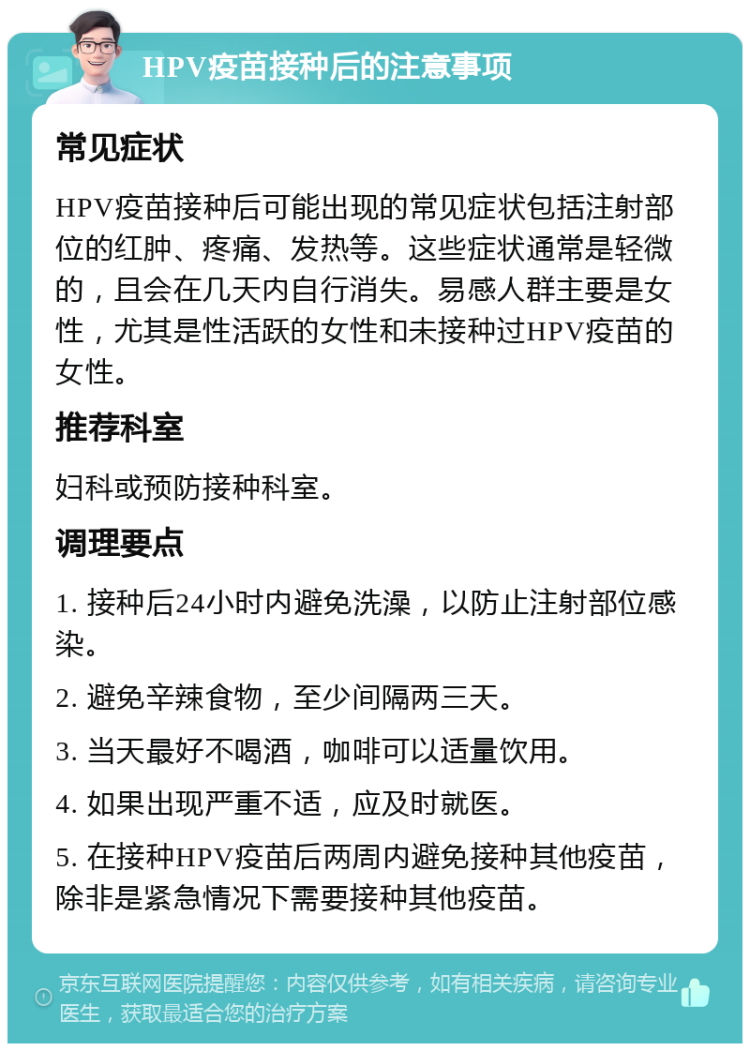 HPV疫苗接种后的注意事项 常见症状 HPV疫苗接种后可能出现的常见症状包括注射部位的红肿、疼痛、发热等。这些症状通常是轻微的，且会在几天内自行消失。易感人群主要是女性，尤其是性活跃的女性和未接种过HPV疫苗的女性。 推荐科室 妇科或预防接种科室。 调理要点 1. 接种后24小时内避免洗澡，以防止注射部位感染。 2. 避免辛辣食物，至少间隔两三天。 3. 当天最好不喝酒，咖啡可以适量饮用。 4. 如果出现严重不适，应及时就医。 5. 在接种HPV疫苗后两周内避免接种其他疫苗，除非是紧急情况下需要接种其他疫苗。