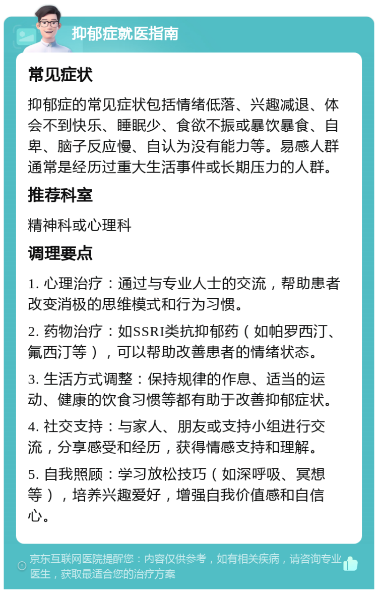 抑郁症就医指南 常见症状 抑郁症的常见症状包括情绪低落、兴趣减退、体会不到快乐、睡眠少、食欲不振或暴饮暴食、自卑、脑子反应慢、自认为没有能力等。易感人群通常是经历过重大生活事件或长期压力的人群。 推荐科室 精神科或心理科 调理要点 1. 心理治疗：通过与专业人士的交流，帮助患者改变消极的思维模式和行为习惯。 2. 药物治疗：如SSRI类抗抑郁药（如帕罗西汀、氟西汀等），可以帮助改善患者的情绪状态。 3. 生活方式调整：保持规律的作息、适当的运动、健康的饮食习惯等都有助于改善抑郁症状。 4. 社交支持：与家人、朋友或支持小组进行交流，分享感受和经历，获得情感支持和理解。 5. 自我照顾：学习放松技巧（如深呼吸、冥想等），培养兴趣爱好，增强自我价值感和自信心。