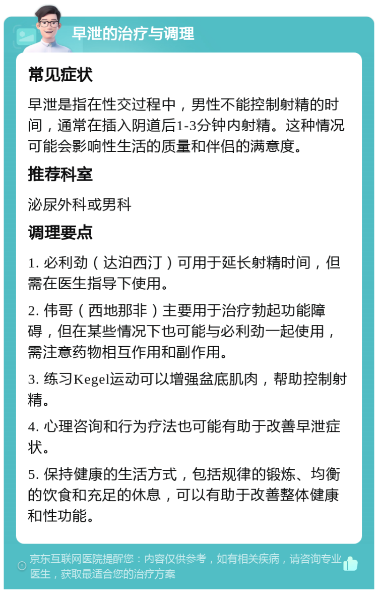 早泄的治疗与调理 常见症状 早泄是指在性交过程中，男性不能控制射精的时间，通常在插入阴道后1-3分钟内射精。这种情况可能会影响性生活的质量和伴侣的满意度。 推荐科室 泌尿外科或男科 调理要点 1. 必利劲（达泊西汀）可用于延长射精时间，但需在医生指导下使用。 2. 伟哥（西地那非）主要用于治疗勃起功能障碍，但在某些情况下也可能与必利劲一起使用，需注意药物相互作用和副作用。 3. 练习Kegel运动可以增强盆底肌肉，帮助控制射精。 4. 心理咨询和行为疗法也可能有助于改善早泄症状。 5. 保持健康的生活方式，包括规律的锻炼、均衡的饮食和充足的休息，可以有助于改善整体健康和性功能。