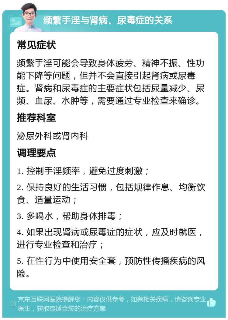 频繁手淫与肾病、尿毒症的关系 常见症状 频繁手淫可能会导致身体疲劳、精神不振、性功能下降等问题，但并不会直接引起肾病或尿毒症。肾病和尿毒症的主要症状包括尿量减少、尿频、血尿、水肿等，需要通过专业检查来确诊。 推荐科室 泌尿外科或肾内科 调理要点 1. 控制手淫频率，避免过度刺激； 2. 保持良好的生活习惯，包括规律作息、均衡饮食、适量运动； 3. 多喝水，帮助身体排毒； 4. 如果出现肾病或尿毒症的症状，应及时就医，进行专业检查和治疗； 5. 在性行为中使用安全套，预防性传播疾病的风险。