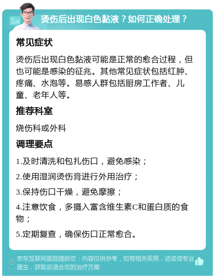 烫伤后出现白色黏液？如何正确处理？ 常见症状 烫伤后出现白色黏液可能是正常的愈合过程，但也可能是感染的征兆。其他常见症状包括红肿、疼痛、水泡等。易感人群包括厨房工作者、儿童、老年人等。 推荐科室 烧伤科或外科 调理要点 1.及时清洗和包扎伤口，避免感染； 2.使用湿润烫伤膏进行外用治疗； 3.保持伤口干燥，避免摩擦； 4.注意饮食，多摄入富含维生素C和蛋白质的食物； 5.定期复查，确保伤口正常愈合。