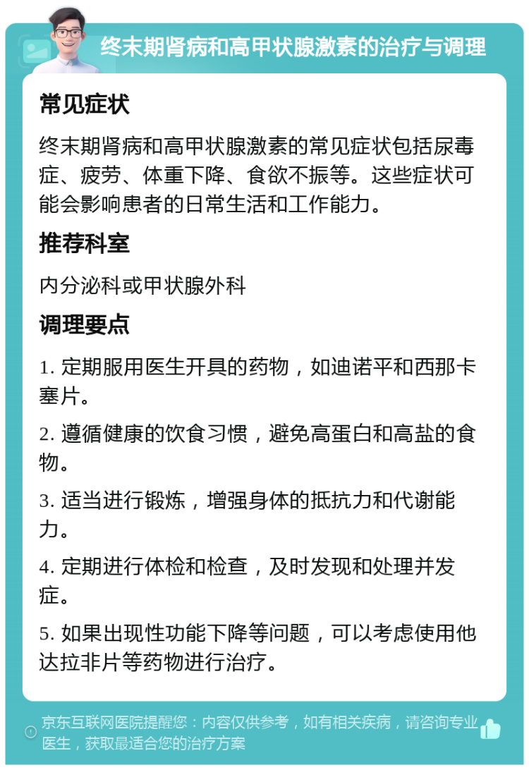 终末期肾病和高甲状腺激素的治疗与调理 常见症状 终末期肾病和高甲状腺激素的常见症状包括尿毒症、疲劳、体重下降、食欲不振等。这些症状可能会影响患者的日常生活和工作能力。 推荐科室 内分泌科或甲状腺外科 调理要点 1. 定期服用医生开具的药物，如迪诺平和西那卡塞片。 2. 遵循健康的饮食习惯，避免高蛋白和高盐的食物。 3. 适当进行锻炼，增强身体的抵抗力和代谢能力。 4. 定期进行体检和检查，及时发现和处理并发症。 5. 如果出现性功能下降等问题，可以考虑使用他达拉非片等药物进行治疗。