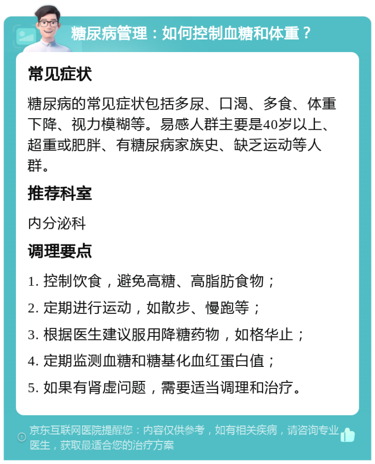 糖尿病管理：如何控制血糖和体重？ 常见症状 糖尿病的常见症状包括多尿、口渴、多食、体重下降、视力模糊等。易感人群主要是40岁以上、超重或肥胖、有糖尿病家族史、缺乏运动等人群。 推荐科室 内分泌科 调理要点 1. 控制饮食，避免高糖、高脂肪食物； 2. 定期进行运动，如散步、慢跑等； 3. 根据医生建议服用降糖药物，如格华止； 4. 定期监测血糖和糖基化血红蛋白值； 5. 如果有肾虚问题，需要适当调理和治疗。