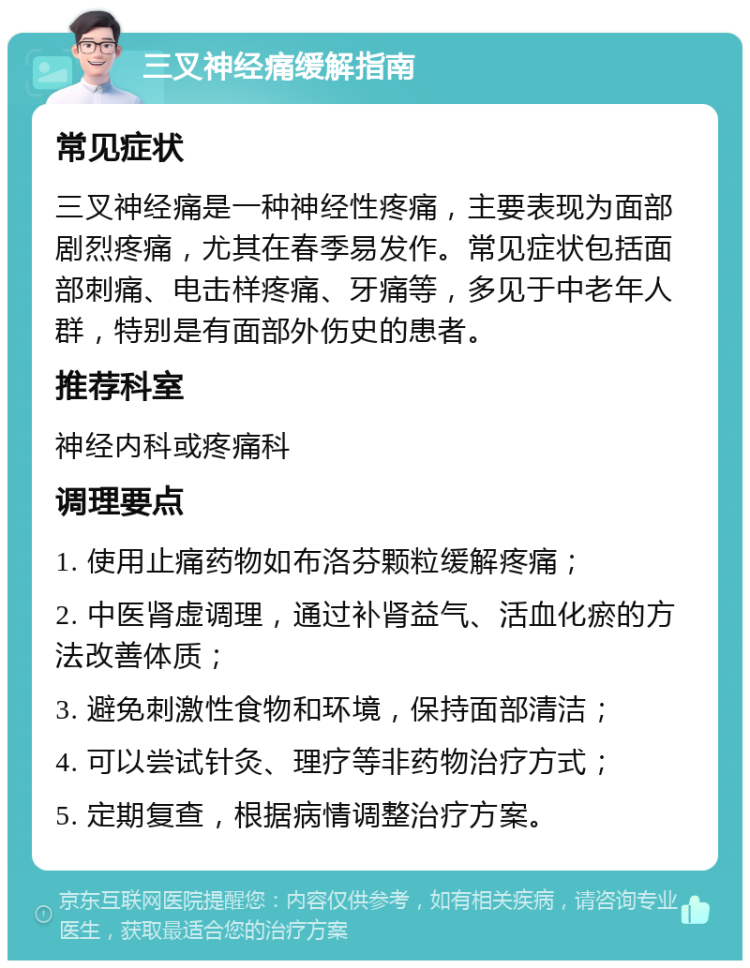 三叉神经痛缓解指南 常见症状 三叉神经痛是一种神经性疼痛，主要表现为面部剧烈疼痛，尤其在春季易发作。常见症状包括面部刺痛、电击样疼痛、牙痛等，多见于中老年人群，特别是有面部外伤史的患者。 推荐科室 神经内科或疼痛科 调理要点 1. 使用止痛药物如布洛芬颗粒缓解疼痛； 2. 中医肾虚调理，通过补肾益气、活血化瘀的方法改善体质； 3. 避免刺激性食物和环境，保持面部清洁； 4. 可以尝试针灸、理疗等非药物治疗方式； 5. 定期复查，根据病情调整治疗方案。