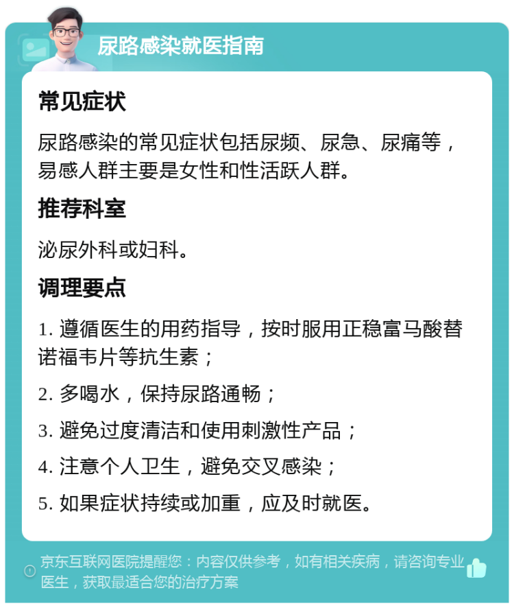 尿路感染就医指南 常见症状 尿路感染的常见症状包括尿频、尿急、尿痛等，易感人群主要是女性和性活跃人群。 推荐科室 泌尿外科或妇科。 调理要点 1. 遵循医生的用药指导，按时服用正稳富马酸替诺福韦片等抗生素； 2. 多喝水，保持尿路通畅； 3. 避免过度清洁和使用刺激性产品； 4. 注意个人卫生，避免交叉感染； 5. 如果症状持续或加重，应及时就医。