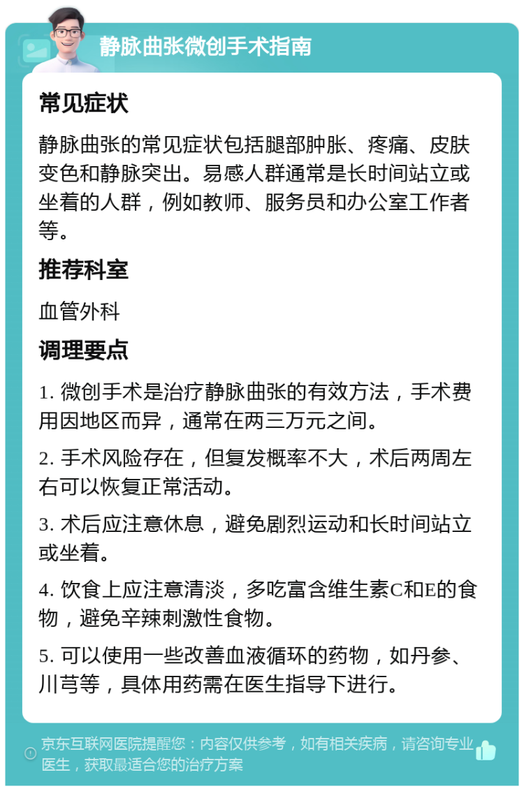 静脉曲张微创手术指南 常见症状 静脉曲张的常见症状包括腿部肿胀、疼痛、皮肤变色和静脉突出。易感人群通常是长时间站立或坐着的人群，例如教师、服务员和办公室工作者等。 推荐科室 血管外科 调理要点 1. 微创手术是治疗静脉曲张的有效方法，手术费用因地区而异，通常在两三万元之间。 2. 手术风险存在，但复发概率不大，术后两周左右可以恢复正常活动。 3. 术后应注意休息，避免剧烈运动和长时间站立或坐着。 4. 饮食上应注意清淡，多吃富含维生素C和E的食物，避免辛辣刺激性食物。 5. 可以使用一些改善血液循环的药物，如丹参、川芎等，具体用药需在医生指导下进行。