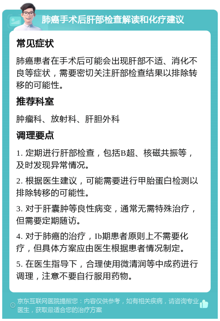 肺癌手术后肝部检查解读和化疗建议 常见症状 肺癌患者在手术后可能会出现肝部不适、消化不良等症状，需要密切关注肝部检查结果以排除转移的可能性。 推荐科室 肿瘤科、放射科、肝胆外科 调理要点 1. 定期进行肝部检查，包括B超、核磁共振等，及时发现异常情况。 2. 根据医生建议，可能需要进行甲胎蛋白检测以排除转移的可能性。 3. 对于肝囊肿等良性病变，通常无需特殊治疗，但需要定期随访。 4. 对于肺癌的治疗，Ib期患者原则上不需要化疗，但具体方案应由医生根据患者情况制定。 5. 在医生指导下，合理使用微清润等中成药进行调理，注意不要自行服用药物。