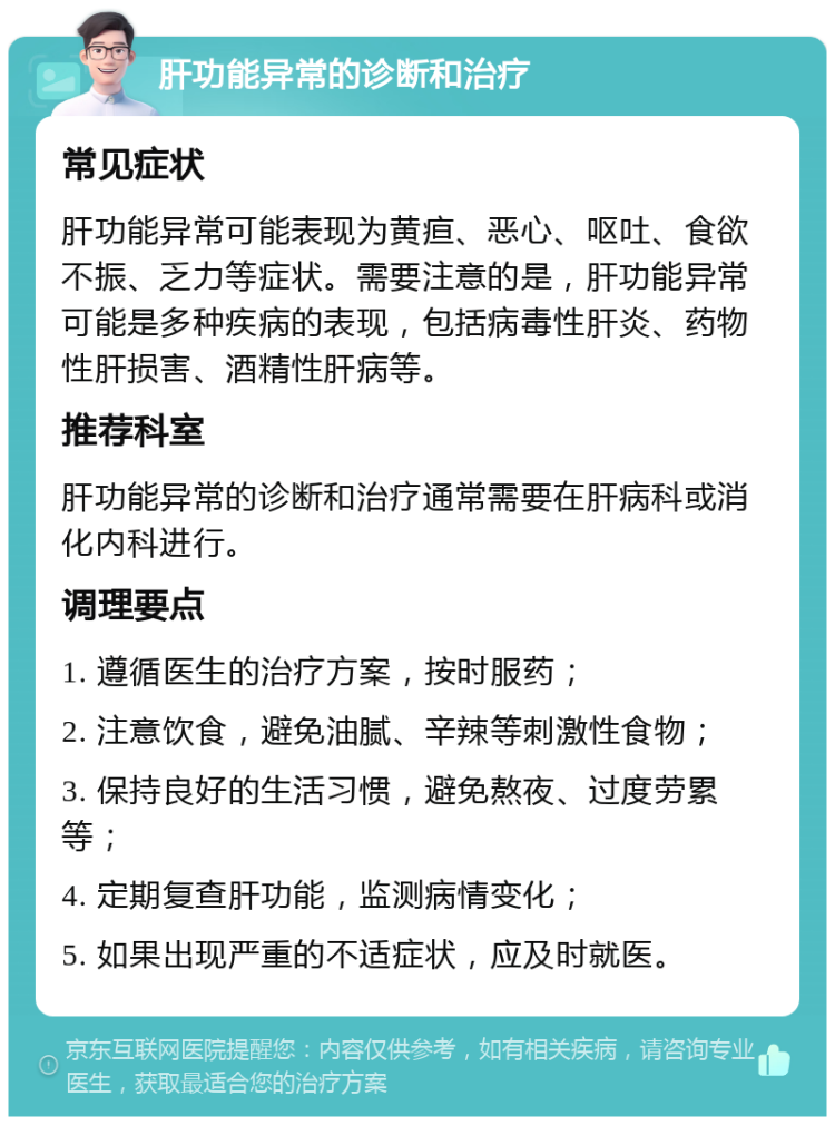 肝功能异常的诊断和治疗 常见症状 肝功能异常可能表现为黄疸、恶心、呕吐、食欲不振、乏力等症状。需要注意的是，肝功能异常可能是多种疾病的表现，包括病毒性肝炎、药物性肝损害、酒精性肝病等。 推荐科室 肝功能异常的诊断和治疗通常需要在肝病科或消化内科进行。 调理要点 1. 遵循医生的治疗方案，按时服药； 2. 注意饮食，避免油腻、辛辣等刺激性食物； 3. 保持良好的生活习惯，避免熬夜、过度劳累等； 4. 定期复查肝功能，监测病情变化； 5. 如果出现严重的不适症状，应及时就医。