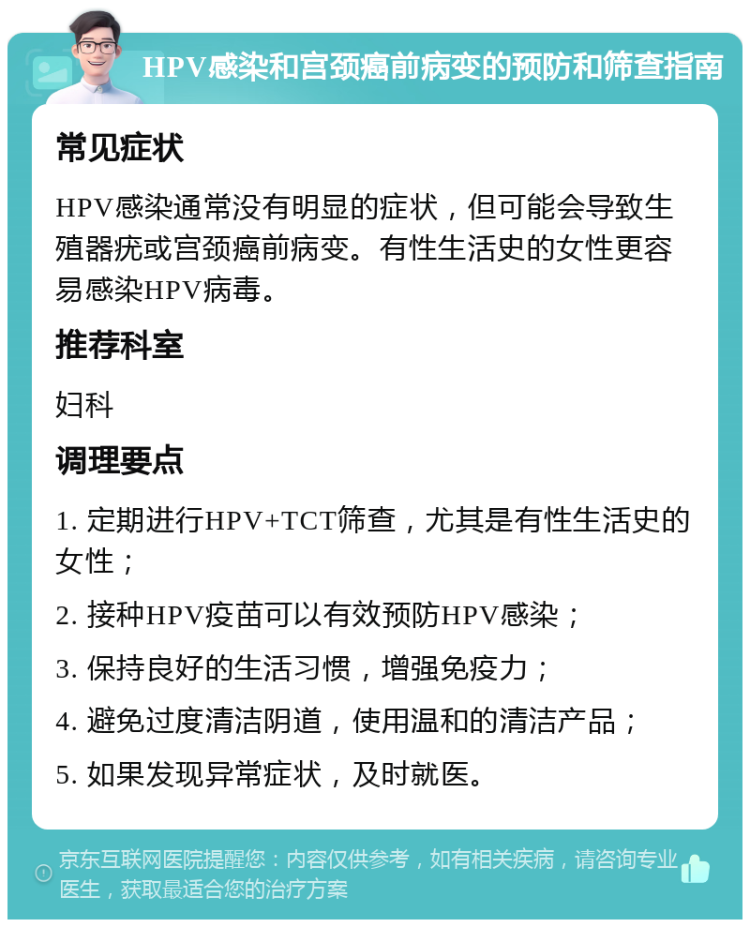 HPV感染和宫颈癌前病变的预防和筛查指南 常见症状 HPV感染通常没有明显的症状，但可能会导致生殖器疣或宫颈癌前病变。有性生活史的女性更容易感染HPV病毒。 推荐科室 妇科 调理要点 1. 定期进行HPV+TCT筛查，尤其是有性生活史的女性； 2. 接种HPV疫苗可以有效预防HPV感染； 3. 保持良好的生活习惯，增强免疫力； 4. 避免过度清洁阴道，使用温和的清洁产品； 5. 如果发现异常症状，及时就医。