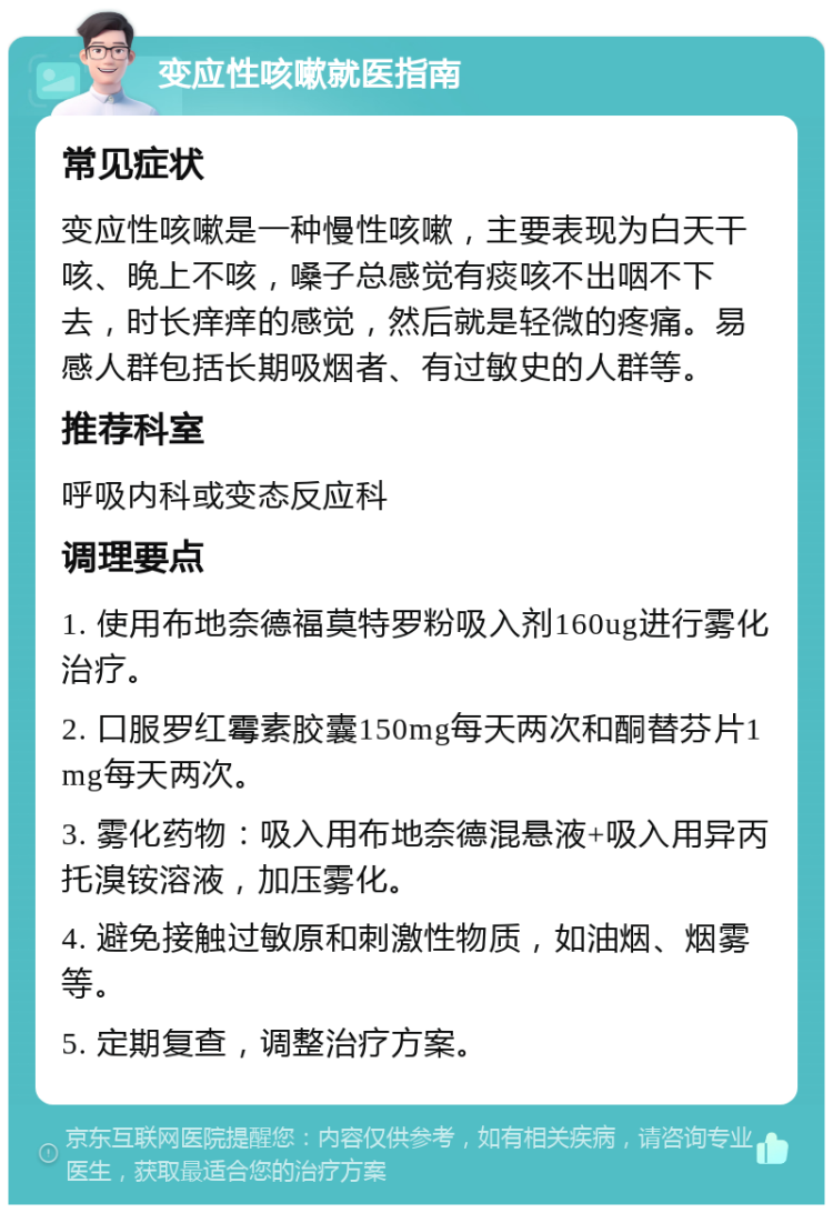 变应性咳嗽就医指南 常见症状 变应性咳嗽是一种慢性咳嗽，主要表现为白天干咳、晚上不咳，嗓子总感觉有痰咳不出咽不下去，时长痒痒的感觉，然后就是轻微的疼痛。易感人群包括长期吸烟者、有过敏史的人群等。 推荐科室 呼吸内科或变态反应科 调理要点 1. 使用布地奈德福莫特罗粉吸入剂160ug进行雾化治疗。 2. 口服罗红霉素胶囊150mg每天两次和酮替芬片1mg每天两次。 3. 雾化药物：吸入用布地奈德混悬液+吸入用异丙托溴铵溶液，加压雾化。 4. 避免接触过敏原和刺激性物质，如油烟、烟雾等。 5. 定期复查，调整治疗方案。