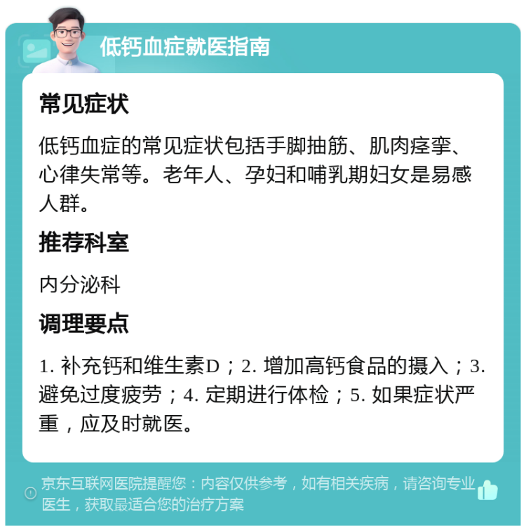 低钙血症就医指南 常见症状 低钙血症的常见症状包括手脚抽筋、肌肉痉挛、心律失常等。老年人、孕妇和哺乳期妇女是易感人群。 推荐科室 内分泌科 调理要点 1. 补充钙和维生素D；2. 增加高钙食品的摄入；3. 避免过度疲劳；4. 定期进行体检；5. 如果症状严重，应及时就医。