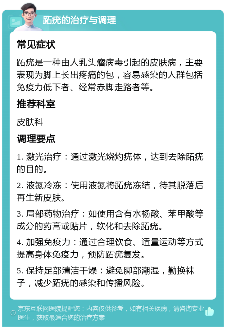 跖疣的治疗与调理 常见症状 跖疣是一种由人乳头瘤病毒引起的皮肤病，主要表现为脚上长出疼痛的包，容易感染的人群包括免疫力低下者、经常赤脚走路者等。 推荐科室 皮肤科 调理要点 1. 激光治疗：通过激光烧灼疣体，达到去除跖疣的目的。 2. 液氮冷冻：使用液氮将跖疣冻结，待其脱落后再生新皮肤。 3. 局部药物治疗：如使用含有水杨酸、苯甲酸等成分的药膏或贴片，软化和去除跖疣。 4. 加强免疫力：通过合理饮食、适量运动等方式提高身体免疫力，预防跖疣复发。 5. 保持足部清洁干燥：避免脚部潮湿，勤换袜子，减少跖疣的感染和传播风险。