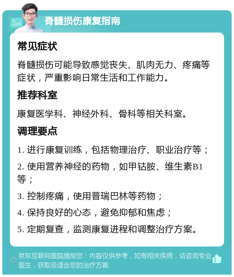 脊髓损伤康复指南 常见症状 脊髓损伤可能导致感觉丧失、肌肉无力、疼痛等症状，严重影响日常生活和工作能力。 推荐科室 康复医学科、神经外科、骨科等相关科室。 调理要点 1. 进行康复训练，包括物理治疗、职业治疗等； 2. 使用营养神经的药物，如甲钴胺、维生素B1等； 3. 控制疼痛，使用普瑞巴林等药物； 4. 保持良好的心态，避免抑郁和焦虑； 5. 定期复查，监测康复进程和调整治疗方案。