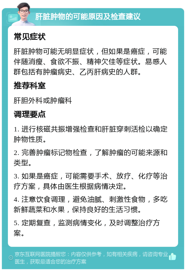 肝脏肿物的可能原因及检查建议 常见症状 肝脏肿物可能无明显症状，但如果是癌症，可能伴随消瘦、食欲不振、精神欠佳等症状。易感人群包括有肿瘤病史、乙丙肝病史的人群。 推荐科室 肝胆外科或肿瘤科 调理要点 1. 进行核磁共振增强检查和肝脏穿刺活检以确定肿物性质。 2. 完善肿瘤标记物检查，了解肿瘤的可能来源和类型。 3. 如果是癌症，可能需要手术、放疗、化疗等治疗方案，具体由医生根据病情决定。 4. 注意饮食调理，避免油腻、刺激性食物，多吃新鲜蔬菜和水果，保持良好的生活习惯。 5. 定期复查，监测病情变化，及时调整治疗方案。