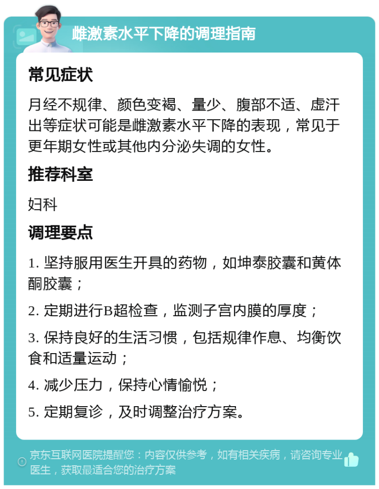 雌激素水平下降的调理指南 常见症状 月经不规律、颜色变褐、量少、腹部不适、虚汗出等症状可能是雌激素水平下降的表现，常见于更年期女性或其他内分泌失调的女性。 推荐科室 妇科 调理要点 1. 坚持服用医生开具的药物，如坤泰胶囊和黄体酮胶囊； 2. 定期进行B超检查，监测子宫内膜的厚度； 3. 保持良好的生活习惯，包括规律作息、均衡饮食和适量运动； 4. 减少压力，保持心情愉悦； 5. 定期复诊，及时调整治疗方案。