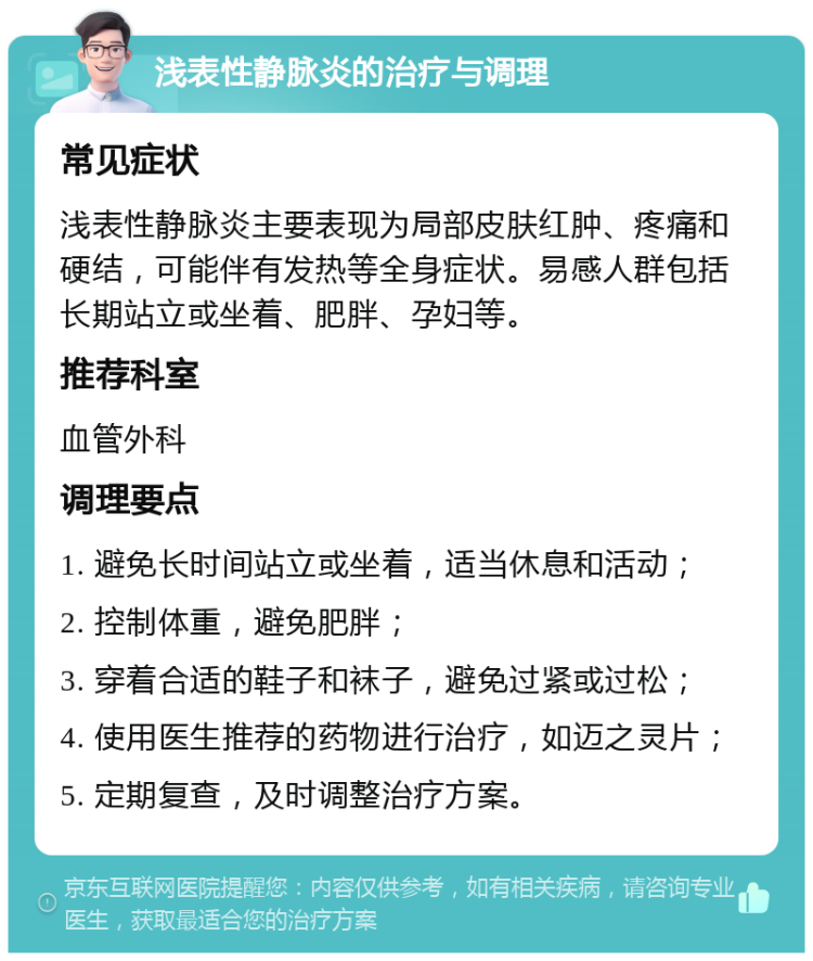 浅表性静脉炎的治疗与调理 常见症状 浅表性静脉炎主要表现为局部皮肤红肿、疼痛和硬结，可能伴有发热等全身症状。易感人群包括长期站立或坐着、肥胖、孕妇等。 推荐科室 血管外科 调理要点 1. 避免长时间站立或坐着，适当休息和活动； 2. 控制体重，避免肥胖； 3. 穿着合适的鞋子和袜子，避免过紧或过松； 4. 使用医生推荐的药物进行治疗，如迈之灵片； 5. 定期复查，及时调整治疗方案。