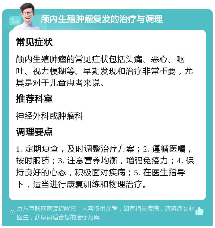 颅内生殖肿瘤复发的治疗与调理 常见症状 颅内生殖肿瘤的常见症状包括头痛、恶心、呕吐、视力模糊等。早期发现和治疗非常重要，尤其是对于儿童患者来说。 推荐科室 神经外科或肿瘤科 调理要点 1. 定期复查，及时调整治疗方案；2. 遵循医嘱，按时服药；3. 注意营养均衡，增强免疫力；4. 保持良好的心态，积极面对疾病；5. 在医生指导下，适当进行康复训练和物理治疗。