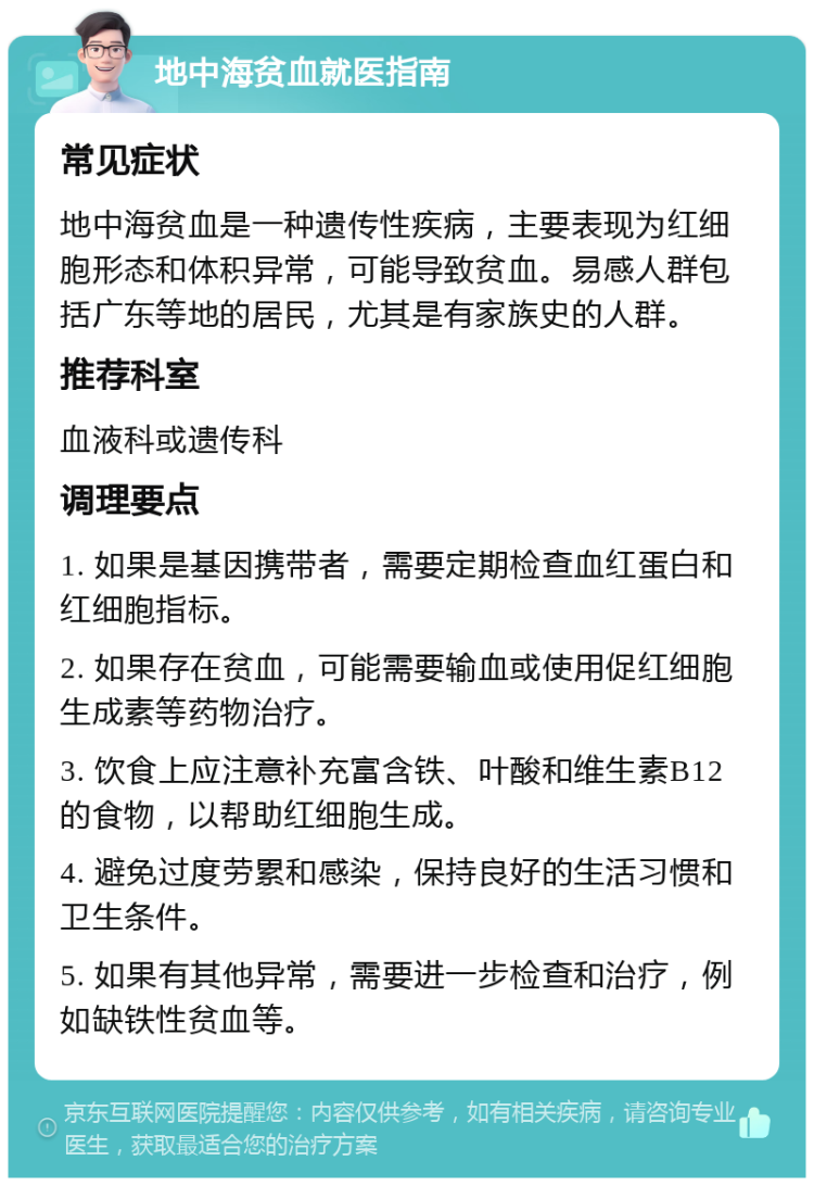 地中海贫血就医指南 常见症状 地中海贫血是一种遗传性疾病，主要表现为红细胞形态和体积异常，可能导致贫血。易感人群包括广东等地的居民，尤其是有家族史的人群。 推荐科室 血液科或遗传科 调理要点 1. 如果是基因携带者，需要定期检查血红蛋白和红细胞指标。 2. 如果存在贫血，可能需要输血或使用促红细胞生成素等药物治疗。 3. 饮食上应注意补充富含铁、叶酸和维生素B12的食物，以帮助红细胞生成。 4. 避免过度劳累和感染，保持良好的生活习惯和卫生条件。 5. 如果有其他异常，需要进一步检查和治疗，例如缺铁性贫血等。