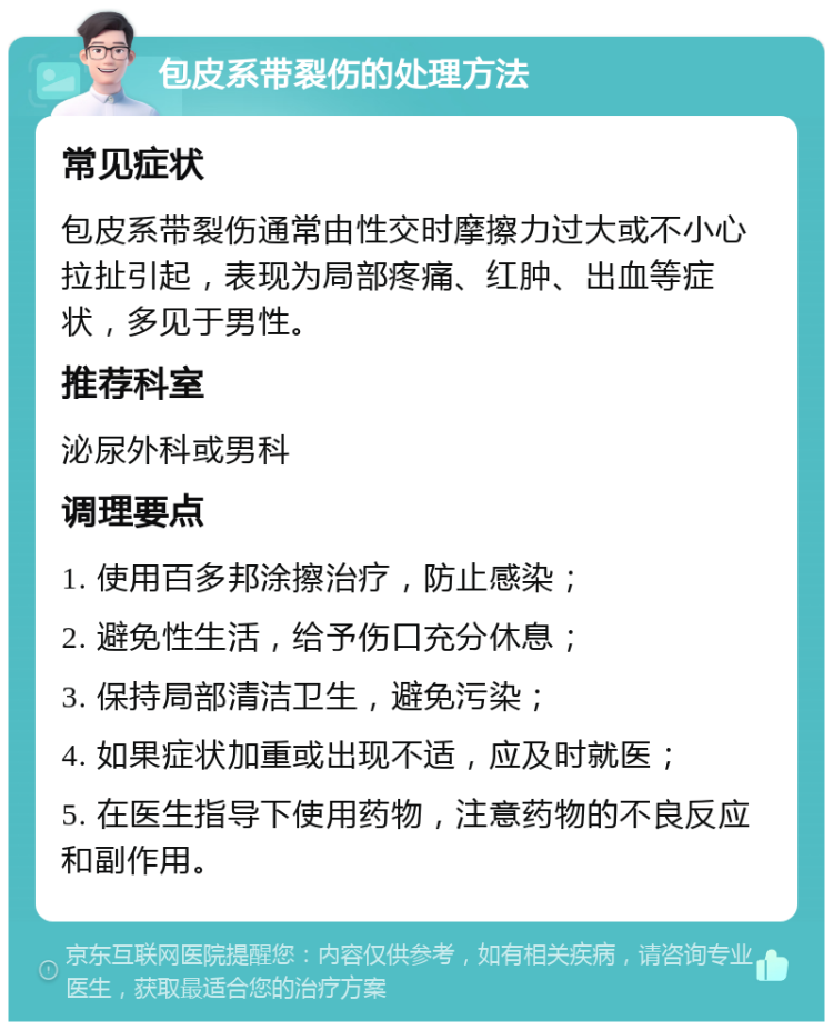 包皮系带裂伤的处理方法 常见症状 包皮系带裂伤通常由性交时摩擦力过大或不小心拉扯引起，表现为局部疼痛、红肿、出血等症状，多见于男性。 推荐科室 泌尿外科或男科 调理要点 1. 使用百多邦涂擦治疗，防止感染； 2. 避免性生活，给予伤口充分休息； 3. 保持局部清洁卫生，避免污染； 4. 如果症状加重或出现不适，应及时就医； 5. 在医生指导下使用药物，注意药物的不良反应和副作用。