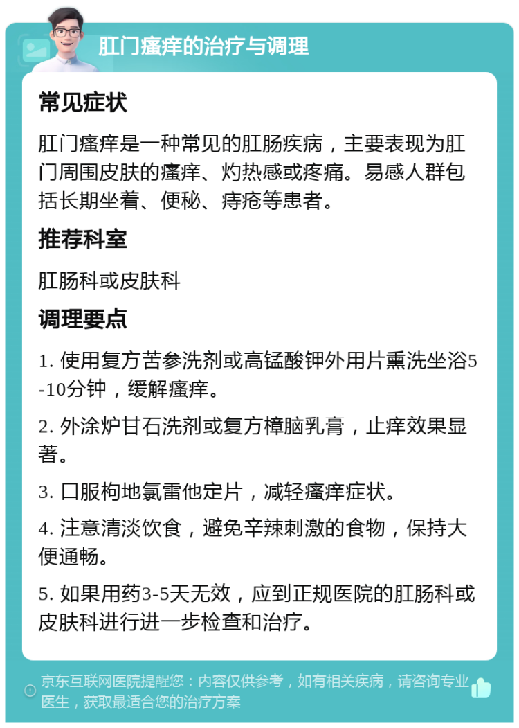 肛门瘙痒的治疗与调理 常见症状 肛门瘙痒是一种常见的肛肠疾病，主要表现为肛门周围皮肤的瘙痒、灼热感或疼痛。易感人群包括长期坐着、便秘、痔疮等患者。 推荐科室 肛肠科或皮肤科 调理要点 1. 使用复方苦参洗剂或高锰酸钾外用片熏洗坐浴5-10分钟，缓解瘙痒。 2. 外涂炉甘石洗剂或复方樟脑乳膏，止痒效果显著。 3. 口服枸地氯雷他定片，减轻瘙痒症状。 4. 注意清淡饮食，避免辛辣刺激的食物，保持大便通畅。 5. 如果用药3-5天无效，应到正规医院的肛肠科或皮肤科进行进一步检查和治疗。