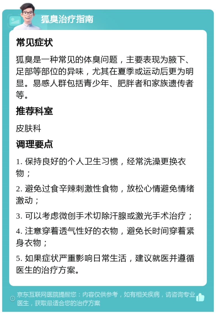 狐臭治疗指南 常见症状 狐臭是一种常见的体臭问题，主要表现为腋下、足部等部位的异味，尤其在夏季或运动后更为明显。易感人群包括青少年、肥胖者和家族遗传者等。 推荐科室 皮肤科 调理要点 1. 保持良好的个人卫生习惯，经常洗澡更换衣物； 2. 避免过食辛辣刺激性食物，放松心情避免情绪激动； 3. 可以考虑微创手术切除汗腺或激光手术治疗； 4. 注意穿着透气性好的衣物，避免长时间穿着紧身衣物； 5. 如果症状严重影响日常生活，建议就医并遵循医生的治疗方案。