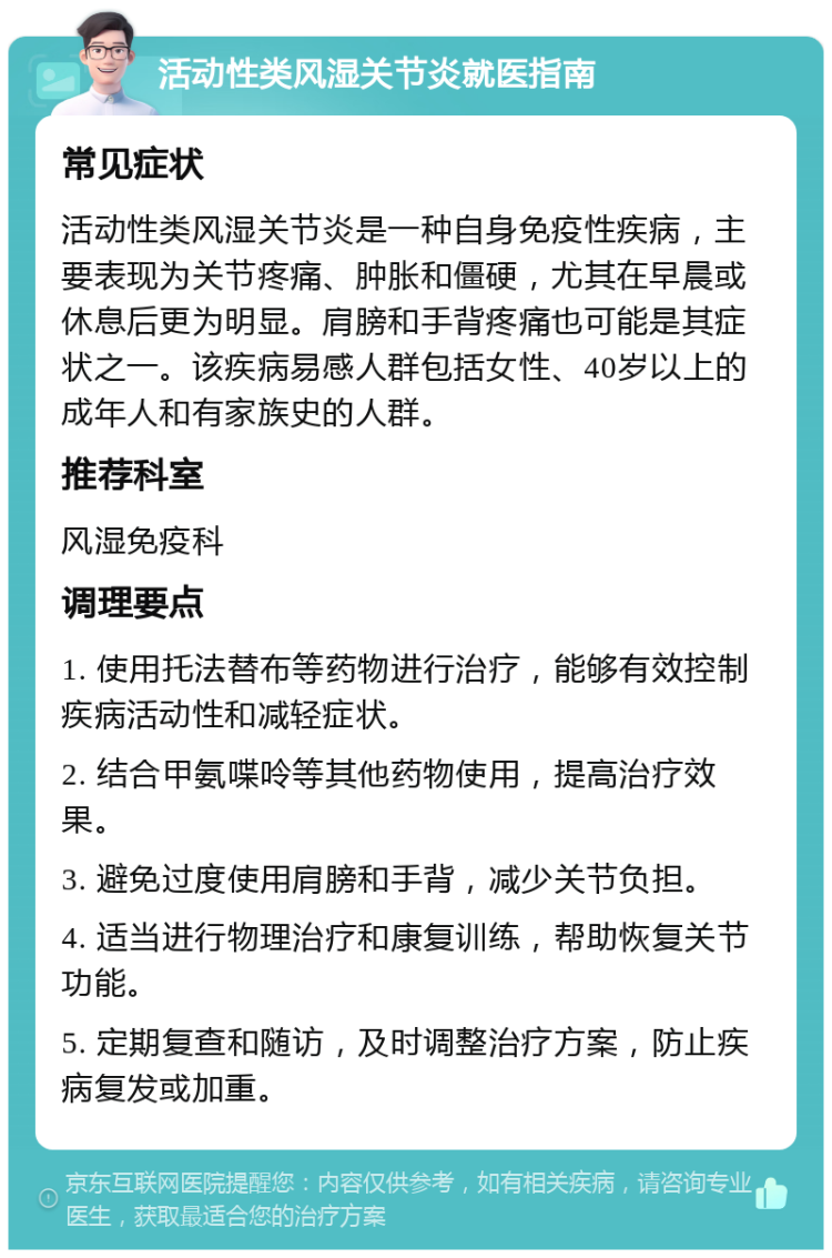 活动性类风湿关节炎就医指南 常见症状 活动性类风湿关节炎是一种自身免疫性疾病，主要表现为关节疼痛、肿胀和僵硬，尤其在早晨或休息后更为明显。肩膀和手背疼痛也可能是其症状之一。该疾病易感人群包括女性、40岁以上的成年人和有家族史的人群。 推荐科室 风湿免疫科 调理要点 1. 使用托法替布等药物进行治疗，能够有效控制疾病活动性和减轻症状。 2. 结合甲氨喋呤等其他药物使用，提高治疗效果。 3. 避免过度使用肩膀和手背，减少关节负担。 4. 适当进行物理治疗和康复训练，帮助恢复关节功能。 5. 定期复查和随访，及时调整治疗方案，防止疾病复发或加重。