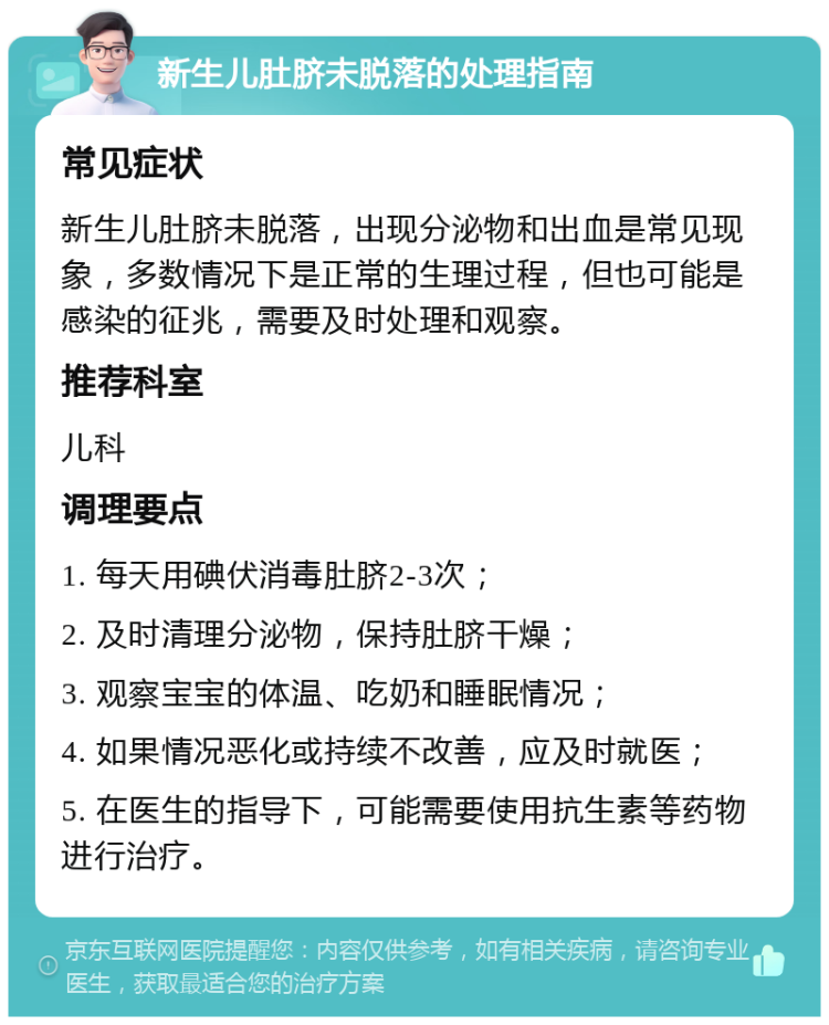 新生儿肚脐未脱落的处理指南 常见症状 新生儿肚脐未脱落，出现分泌物和出血是常见现象，多数情况下是正常的生理过程，但也可能是感染的征兆，需要及时处理和观察。 推荐科室 儿科 调理要点 1. 每天用碘伏消毒肚脐2-3次； 2. 及时清理分泌物，保持肚脐干燥； 3. 观察宝宝的体温、吃奶和睡眠情况； 4. 如果情况恶化或持续不改善，应及时就医； 5. 在医生的指导下，可能需要使用抗生素等药物进行治疗。