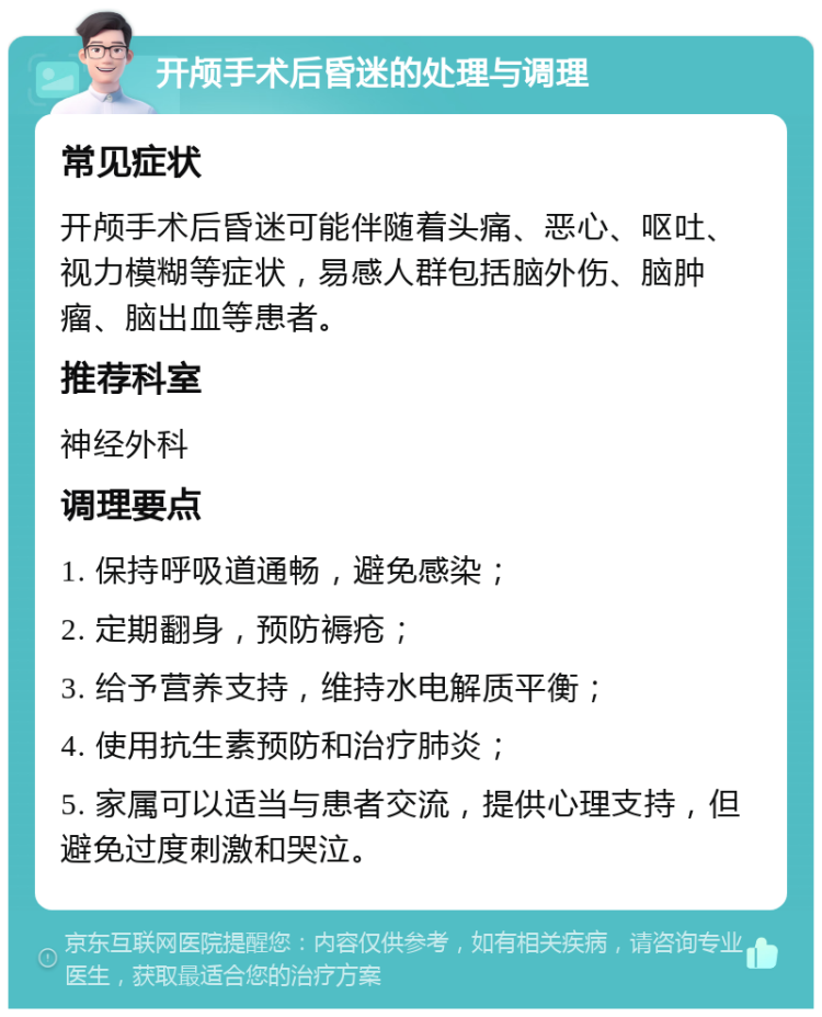 开颅手术后昏迷的处理与调理 常见症状 开颅手术后昏迷可能伴随着头痛、恶心、呕吐、视力模糊等症状，易感人群包括脑外伤、脑肿瘤、脑出血等患者。 推荐科室 神经外科 调理要点 1. 保持呼吸道通畅，避免感染； 2. 定期翻身，预防褥疮； 3. 给予营养支持，维持水电解质平衡； 4. 使用抗生素预防和治疗肺炎； 5. 家属可以适当与患者交流，提供心理支持，但避免过度刺激和哭泣。