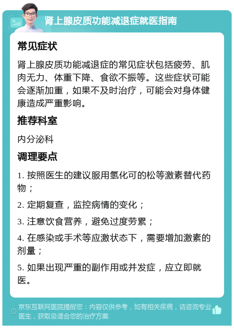 肾上腺皮质功能减退症就医指南 常见症状 肾上腺皮质功能减退症的常见症状包括疲劳、肌肉无力、体重下降、食欲不振等。这些症状可能会逐渐加重，如果不及时治疗，可能会对身体健康造成严重影响。 推荐科室 内分泌科 调理要点 1. 按照医生的建议服用氢化可的松等激素替代药物； 2. 定期复查，监控病情的变化； 3. 注意饮食营养，避免过度劳累； 4. 在感染或手术等应激状态下，需要增加激素的剂量； 5. 如果出现严重的副作用或并发症，应立即就医。