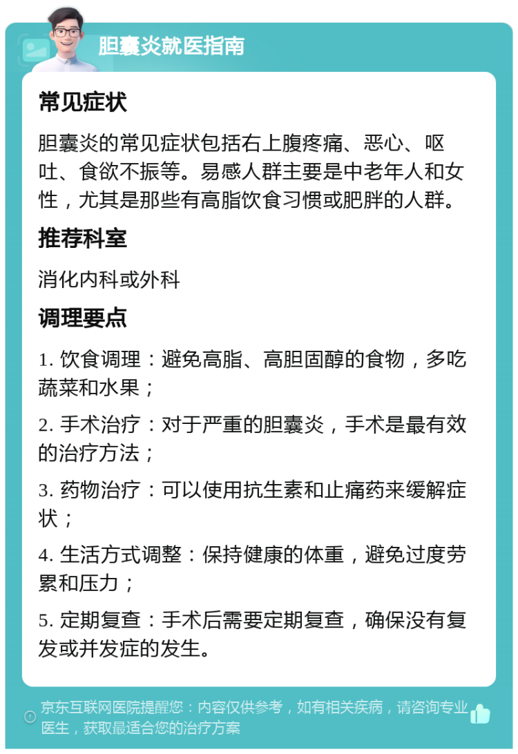 胆囊炎就医指南 常见症状 胆囊炎的常见症状包括右上腹疼痛、恶心、呕吐、食欲不振等。易感人群主要是中老年人和女性，尤其是那些有高脂饮食习惯或肥胖的人群。 推荐科室 消化内科或外科 调理要点 1. 饮食调理：避免高脂、高胆固醇的食物，多吃蔬菜和水果； 2. 手术治疗：对于严重的胆囊炎，手术是最有效的治疗方法； 3. 药物治疗：可以使用抗生素和止痛药来缓解症状； 4. 生活方式调整：保持健康的体重，避免过度劳累和压力； 5. 定期复查：手术后需要定期复查，确保没有复发或并发症的发生。