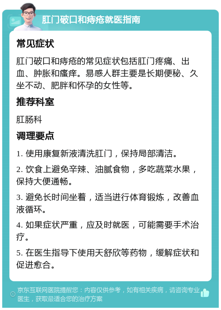 肛门破口和痔疮就医指南 常见症状 肛门破口和痔疮的常见症状包括肛门疼痛、出血、肿胀和瘙痒。易感人群主要是长期便秘、久坐不动、肥胖和怀孕的女性等。 推荐科室 肛肠科 调理要点 1. 使用康复新液清洗肛门，保持局部清洁。 2. 饮食上避免辛辣、油腻食物，多吃蔬菜水果，保持大便通畅。 3. 避免长时间坐着，适当进行体育锻炼，改善血液循环。 4. 如果症状严重，应及时就医，可能需要手术治疗。 5. 在医生指导下使用天舒欣等药物，缓解症状和促进愈合。