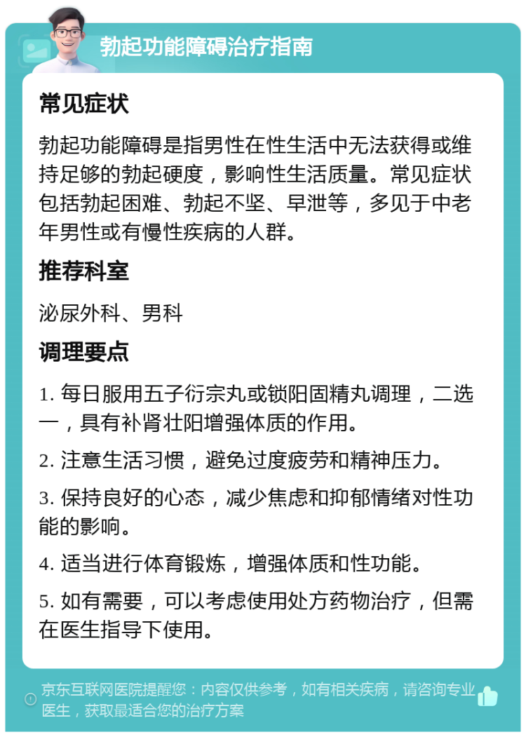 勃起功能障碍治疗指南 常见症状 勃起功能障碍是指男性在性生活中无法获得或维持足够的勃起硬度，影响性生活质量。常见症状包括勃起困难、勃起不坚、早泄等，多见于中老年男性或有慢性疾病的人群。 推荐科室 泌尿外科、男科 调理要点 1. 每日服用五子衍宗丸或锁阳固精丸调理，二选一，具有补肾壮阳增强体质的作用。 2. 注意生活习惯，避免过度疲劳和精神压力。 3. 保持良好的心态，减少焦虑和抑郁情绪对性功能的影响。 4. 适当进行体育锻炼，增强体质和性功能。 5. 如有需要，可以考虑使用处方药物治疗，但需在医生指导下使用。