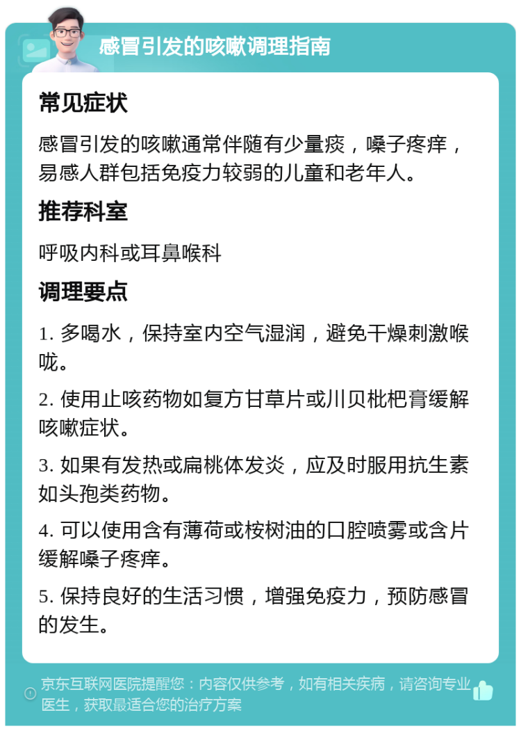 感冒引发的咳嗽调理指南 常见症状 感冒引发的咳嗽通常伴随有少量痰，嗓子疼痒，易感人群包括免疫力较弱的儿童和老年人。 推荐科室 呼吸内科或耳鼻喉科 调理要点 1. 多喝水，保持室内空气湿润，避免干燥刺激喉咙。 2. 使用止咳药物如复方甘草片或川贝枇杷膏缓解咳嗽症状。 3. 如果有发热或扁桃体发炎，应及时服用抗生素如头孢类药物。 4. 可以使用含有薄荷或桉树油的口腔喷雾或含片缓解嗓子疼痒。 5. 保持良好的生活习惯，增强免疫力，预防感冒的发生。