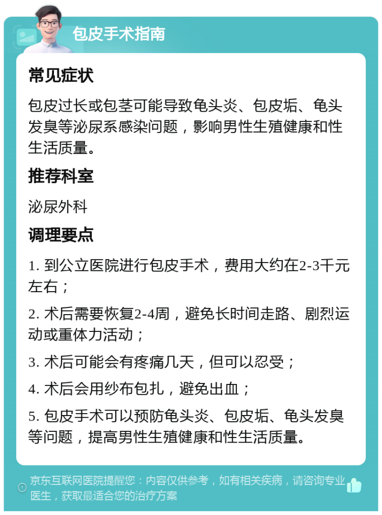 包皮手术指南 常见症状 包皮过长或包茎可能导致龟头炎、包皮垢、龟头发臭等泌尿系感染问题，影响男性生殖健康和性生活质量。 推荐科室 泌尿外科 调理要点 1. 到公立医院进行包皮手术，费用大约在2-3千元左右； 2. 术后需要恢复2-4周，避免长时间走路、剧烈运动或重体力活动； 3. 术后可能会有疼痛几天，但可以忍受； 4. 术后会用纱布包扎，避免出血； 5. 包皮手术可以预防龟头炎、包皮垢、龟头发臭等问题，提高男性生殖健康和性生活质量。