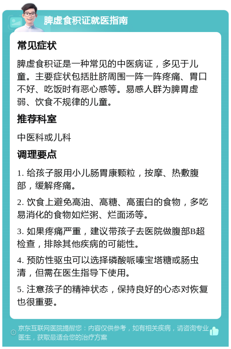 脾虚食积证就医指南 常见症状 脾虚食积证是一种常见的中医病证，多见于儿童。主要症状包括肚脐周围一阵一阵疼痛、胃口不好、吃饭时有恶心感等。易感人群为脾胃虚弱、饮食不规律的儿童。 推荐科室 中医科或儿科 调理要点 1. 给孩子服用小儿肠胃康颗粒，按摩、热敷腹部，缓解疼痛。 2. 饮食上避免高油、高糖、高蛋白的食物，多吃易消化的食物如烂粥、烂面汤等。 3. 如果疼痛严重，建议带孩子去医院做腹部B超检查，排除其他疾病的可能性。 4. 预防性驱虫可以选择磷酸哌嗪宝塔糖或肠虫清，但需在医生指导下使用。 5. 注意孩子的精神状态，保持良好的心态对恢复也很重要。