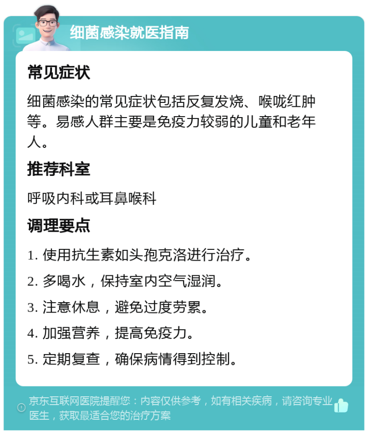 细菌感染就医指南 常见症状 细菌感染的常见症状包括反复发烧、喉咙红肿等。易感人群主要是免疫力较弱的儿童和老年人。 推荐科室 呼吸内科或耳鼻喉科 调理要点 1. 使用抗生素如头孢克洛进行治疗。 2. 多喝水，保持室内空气湿润。 3. 注意休息，避免过度劳累。 4. 加强营养，提高免疫力。 5. 定期复查，确保病情得到控制。