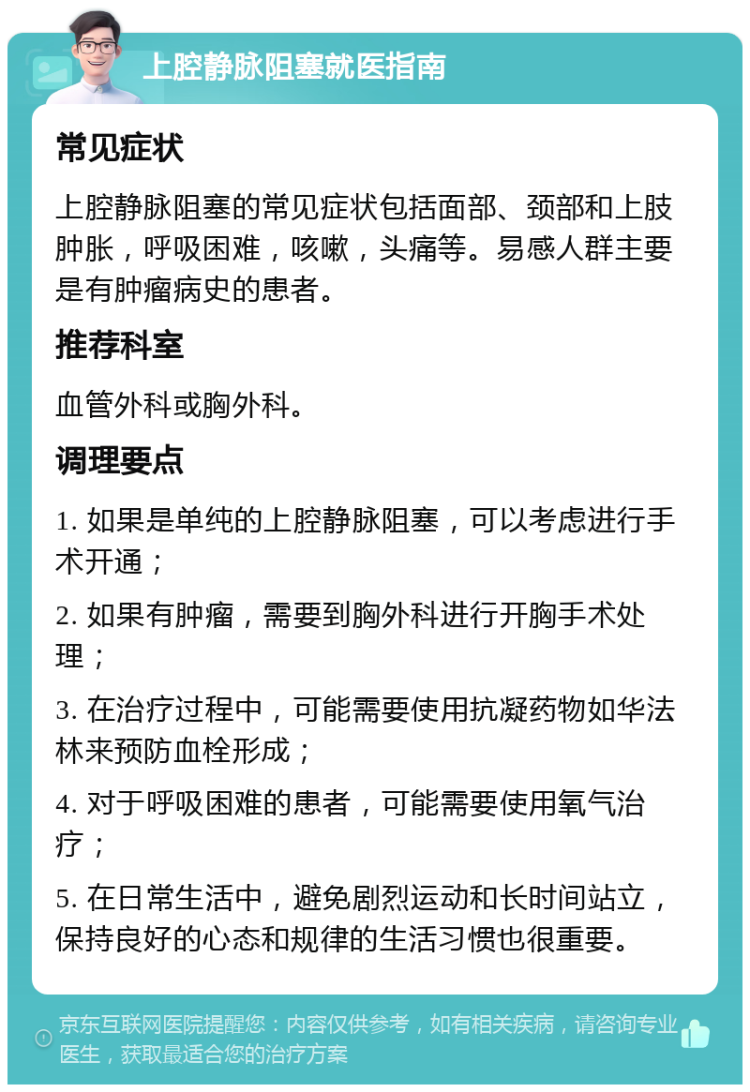 上腔静脉阻塞就医指南 常见症状 上腔静脉阻塞的常见症状包括面部、颈部和上肢肿胀，呼吸困难，咳嗽，头痛等。易感人群主要是有肿瘤病史的患者。 推荐科室 血管外科或胸外科。 调理要点 1. 如果是单纯的上腔静脉阻塞，可以考虑进行手术开通； 2. 如果有肿瘤，需要到胸外科进行开胸手术处理； 3. 在治疗过程中，可能需要使用抗凝药物如华法林来预防血栓形成； 4. 对于呼吸困难的患者，可能需要使用氧气治疗； 5. 在日常生活中，避免剧烈运动和长时间站立，保持良好的心态和规律的生活习惯也很重要。