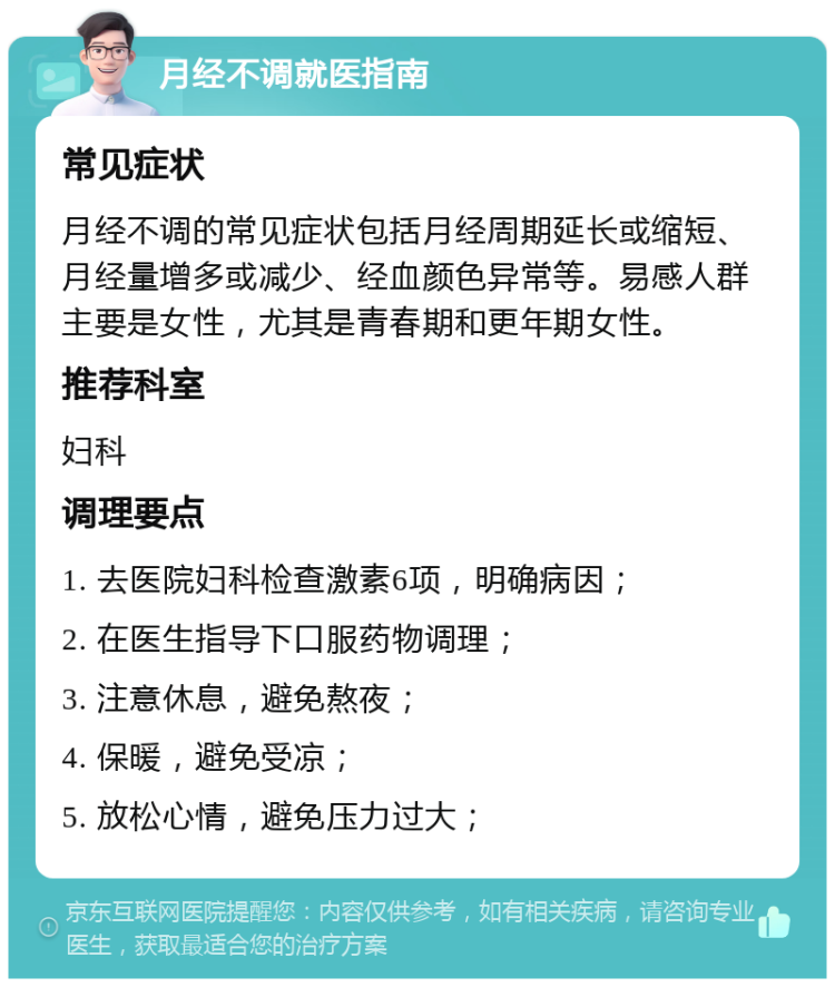 月经不调就医指南 常见症状 月经不调的常见症状包括月经周期延长或缩短、月经量增多或减少、经血颜色异常等。易感人群主要是女性，尤其是青春期和更年期女性。 推荐科室 妇科 调理要点 1. 去医院妇科检查激素6项，明确病因； 2. 在医生指导下口服药物调理； 3. 注意休息，避免熬夜； 4. 保暖，避免受凉； 5. 放松心情，避免压力过大；