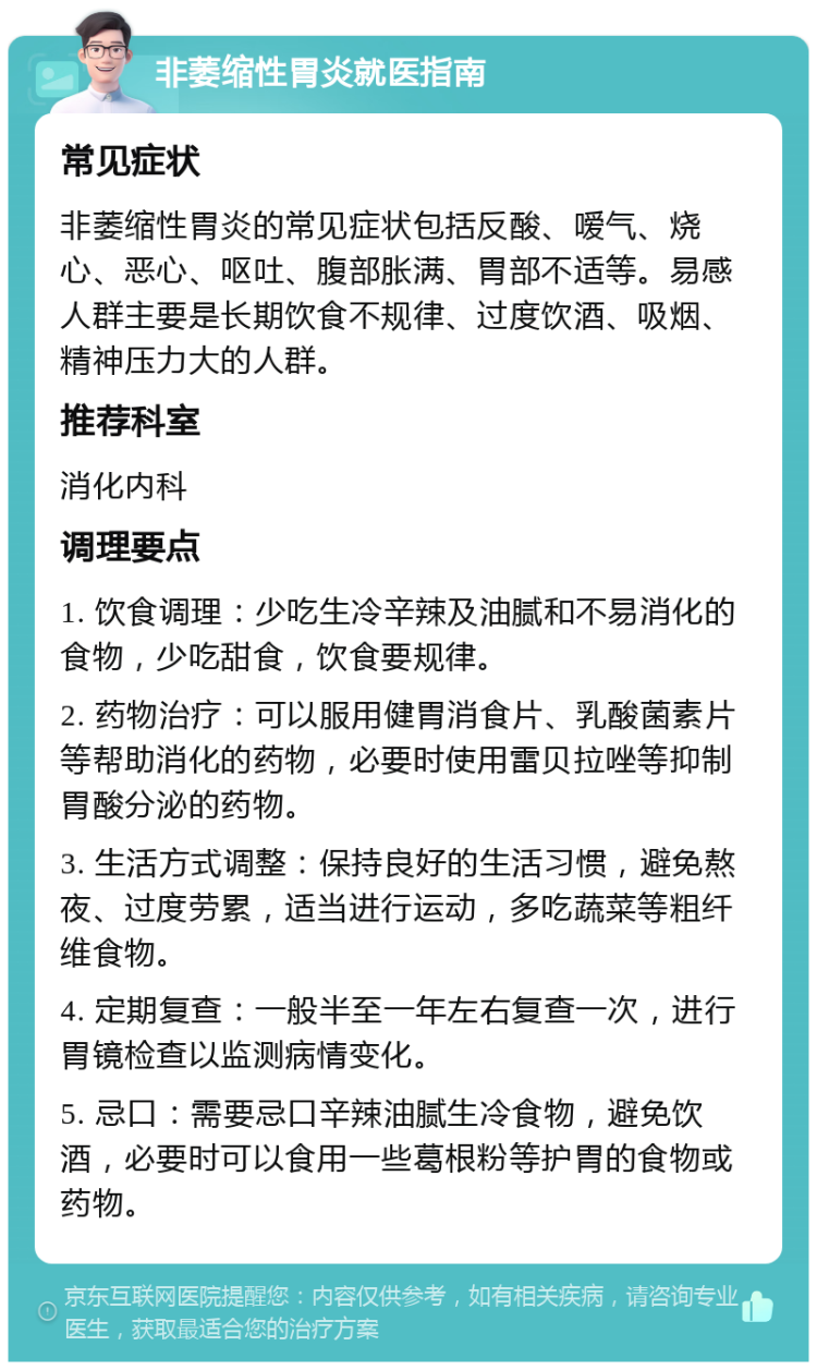 非萎缩性胃炎就医指南 常见症状 非萎缩性胃炎的常见症状包括反酸、嗳气、烧心、恶心、呕吐、腹部胀满、胃部不适等。易感人群主要是长期饮食不规律、过度饮酒、吸烟、精神压力大的人群。 推荐科室 消化内科 调理要点 1. 饮食调理：少吃生冷辛辣及油腻和不易消化的食物，少吃甜食，饮食要规律。 2. 药物治疗：可以服用健胃消食片、乳酸菌素片等帮助消化的药物，必要时使用雷贝拉唑等抑制胃酸分泌的药物。 3. 生活方式调整：保持良好的生活习惯，避免熬夜、过度劳累，适当进行运动，多吃蔬菜等粗纤维食物。 4. 定期复查：一般半至一年左右复查一次，进行胃镜检查以监测病情变化。 5. 忌口：需要忌口辛辣油腻生冷食物，避免饮酒，必要时可以食用一些葛根粉等护胃的食物或药物。