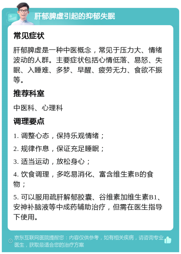 肝郁脾虚引起的抑郁失眠 常见症状 肝郁脾虚是一种中医概念，常见于压力大、情绪波动的人群。主要症状包括心情低落、易怒、失眠、入睡难、多梦、早醒、疲劳无力、食欲不振等。 推荐科室 中医科、心理科 调理要点 1. 调整心态，保持乐观情绪； 2. 规律作息，保证充足睡眠； 3. 适当运动，放松身心； 4. 饮食调理，多吃易消化、富含维生素B的食物； 5. 可以服用疏肝解郁胶囊、谷维素加维生素B1、安神补脑液等中成药辅助治疗，但需在医生指导下使用。