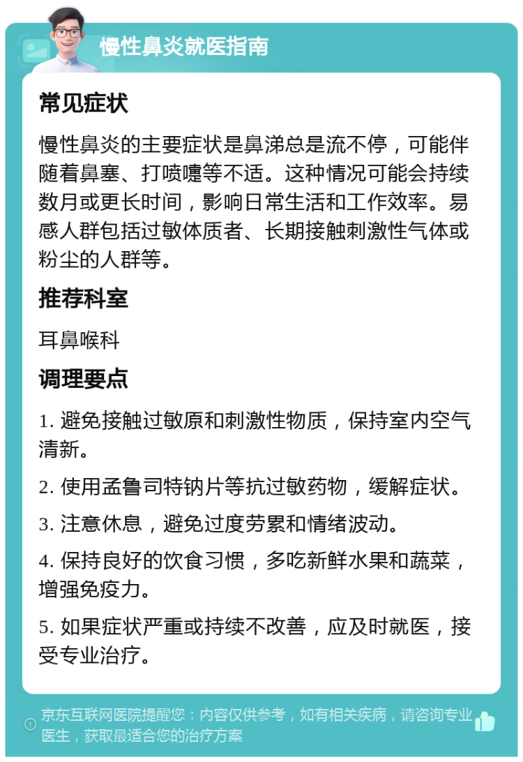 慢性鼻炎就医指南 常见症状 慢性鼻炎的主要症状是鼻涕总是流不停，可能伴随着鼻塞、打喷嚏等不适。这种情况可能会持续数月或更长时间，影响日常生活和工作效率。易感人群包括过敏体质者、长期接触刺激性气体或粉尘的人群等。 推荐科室 耳鼻喉科 调理要点 1. 避免接触过敏原和刺激性物质，保持室内空气清新。 2. 使用孟鲁司特钠片等抗过敏药物，缓解症状。 3. 注意休息，避免过度劳累和情绪波动。 4. 保持良好的饮食习惯，多吃新鲜水果和蔬菜，增强免疫力。 5. 如果症状严重或持续不改善，应及时就医，接受专业治疗。