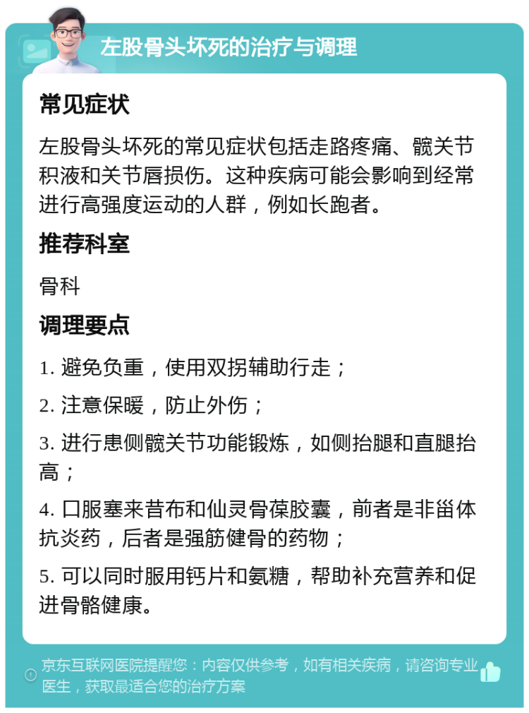 左股骨头坏死的治疗与调理 常见症状 左股骨头坏死的常见症状包括走路疼痛、髋关节积液和关节唇损伤。这种疾病可能会影响到经常进行高强度运动的人群，例如长跑者。 推荐科室 骨科 调理要点 1. 避免负重，使用双拐辅助行走； 2. 注意保暖，防止外伤； 3. 进行患侧髋关节功能锻炼，如侧抬腿和直腿抬高； 4. 口服塞来昔布和仙灵骨葆胶囊，前者是非甾体抗炎药，后者是强筋健骨的药物； 5. 可以同时服用钙片和氨糖，帮助补充营养和促进骨骼健康。